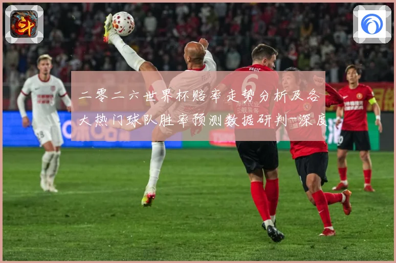 二零二六世界杯赔率走势分析及各大热门球队胜率预测数据研判-深度解析