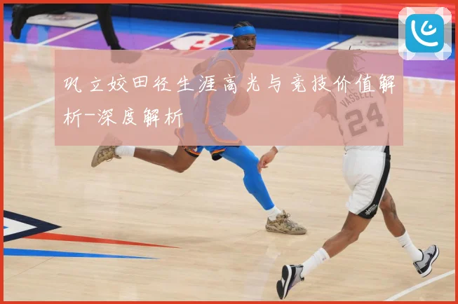 巩立姣田径生涯高光与竞技价值解析-深度解析