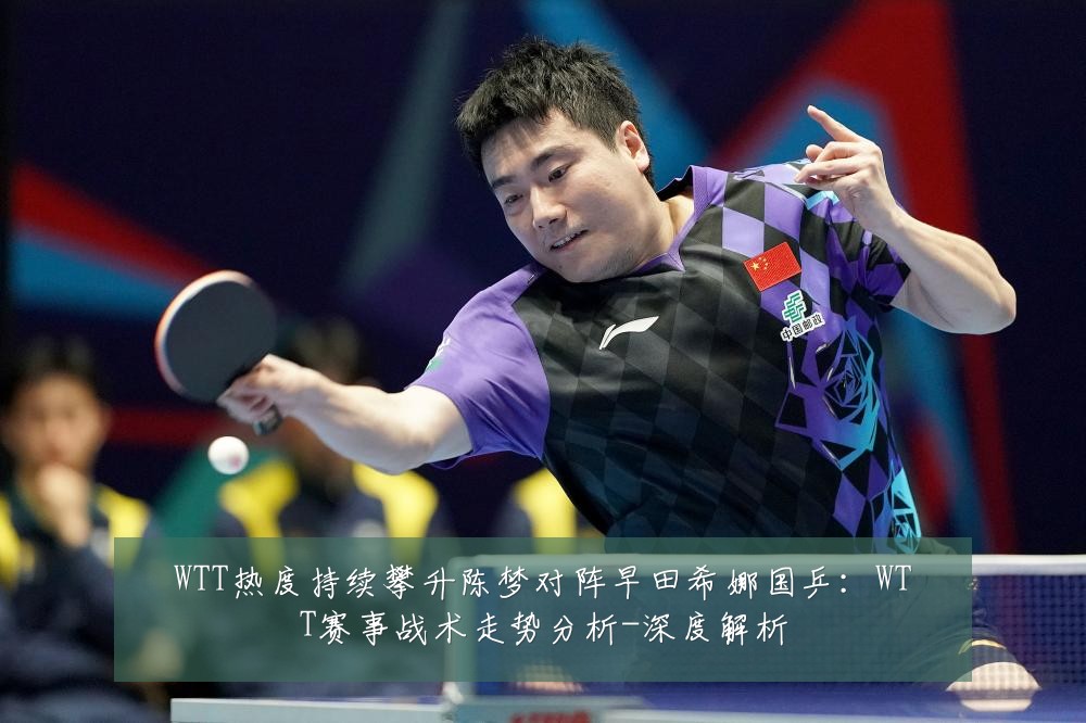 WTT热度持续攀升陈梦对阵早田希娜国乒：WTT赛事战术走势分析-深度解析