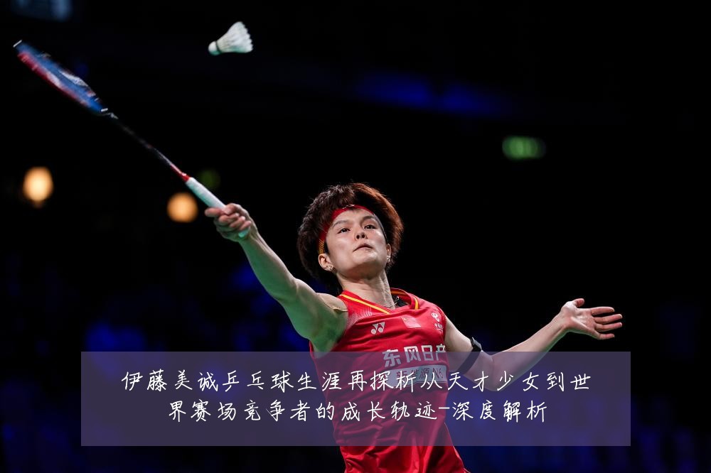 伊藤美诚乒乓球生涯再探析从天才少女到世界赛场竞争者的成长轨迹-深度解析
